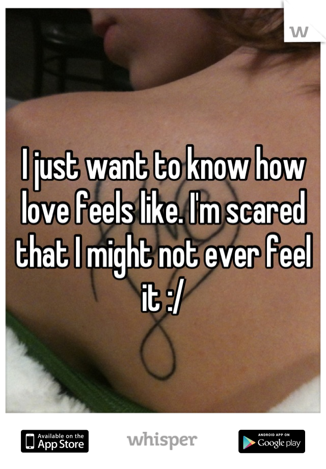 I just want to know how love feels like. I'm scared that I might not ever feel it :/