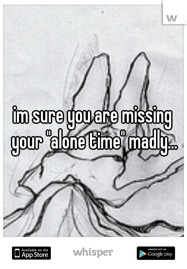 im sure you are missing your "alone time" madly...