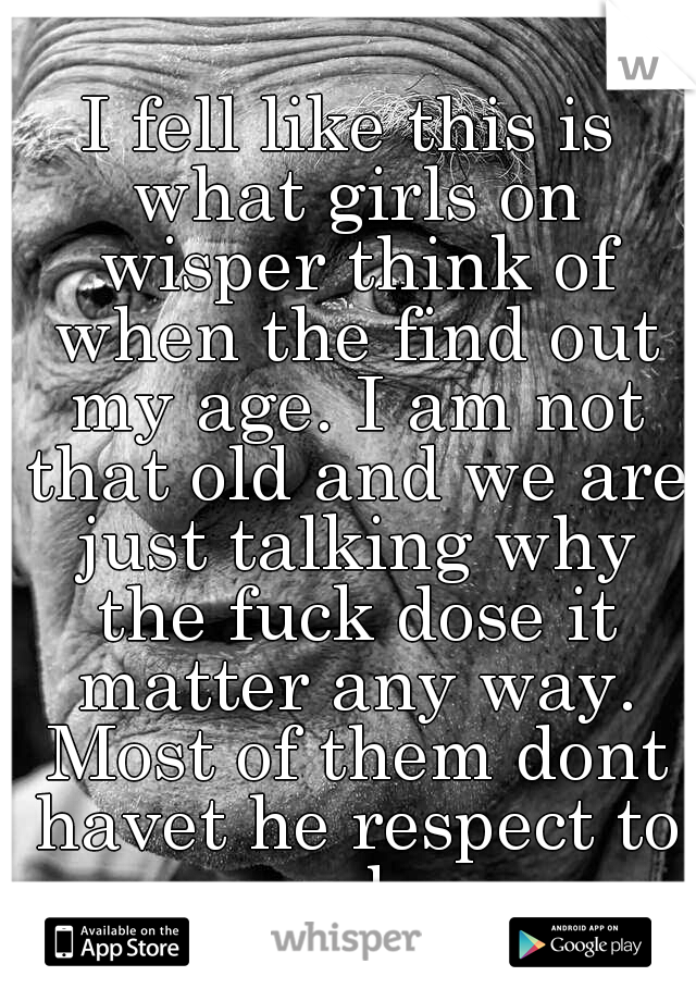 I fell like this is what girls on wisper think of when the find out my age. I am not that old and we are just talking why the fuck dose it matter any way. Most of them dont havet he respect to say bye