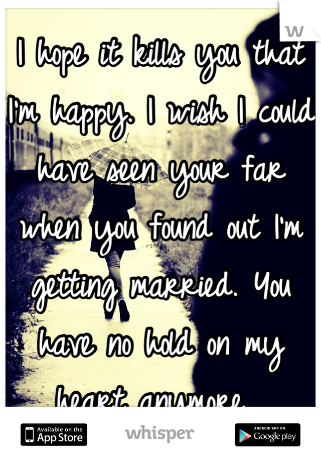 I hope it kills you that I'm happy. I wish I could have seen your far when you found out I'm getting married. You have no hold on my heart anymore. 