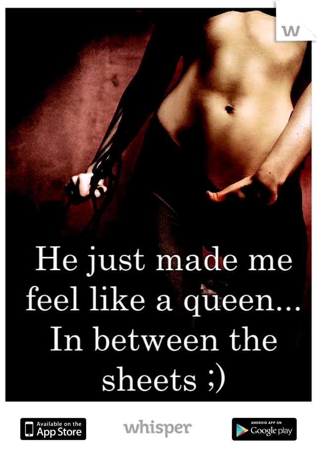 He just made me feel like a queen... In between the sheets ;)