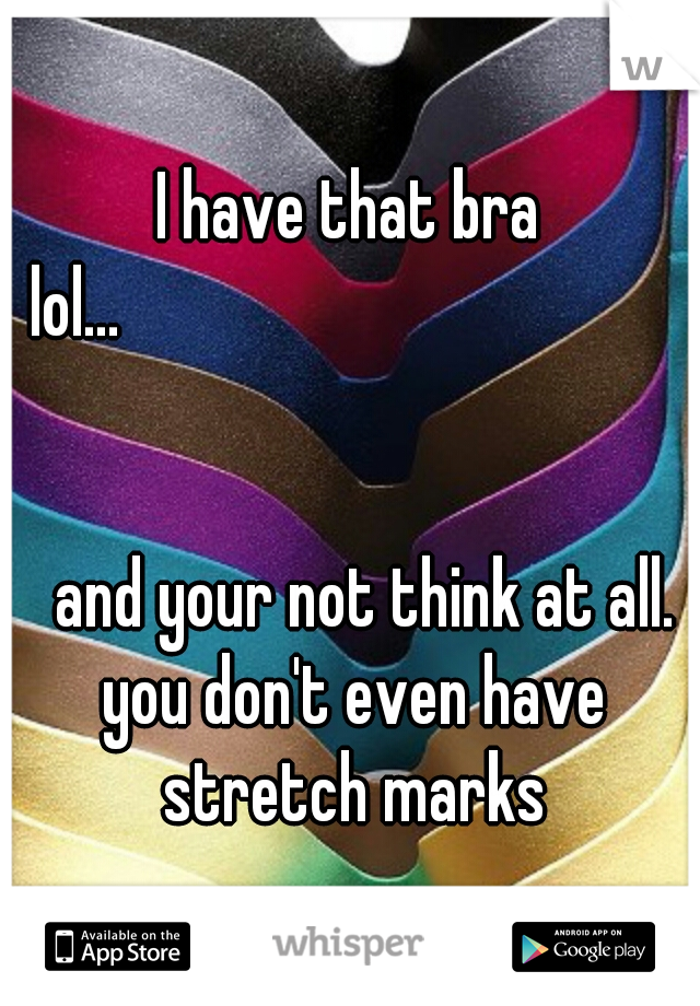 I have that bra lol...






















































and your not think at all. you don't even have stretch marks