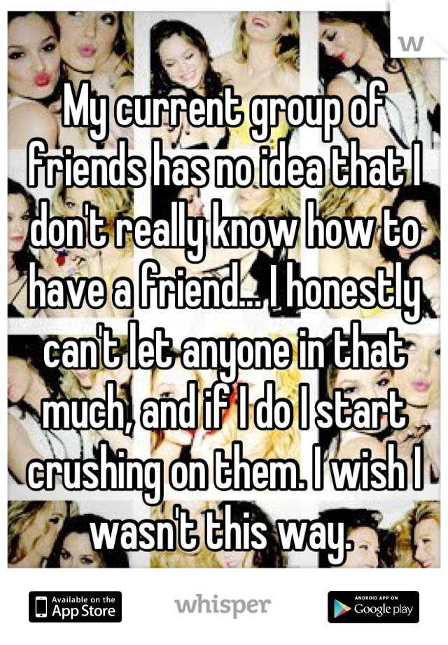 My current group of friends has no idea that I don't really know how to have a friend... I honestly can't let anyone in that much, and if I do I start crushing on them. I wish I wasn't this way. 