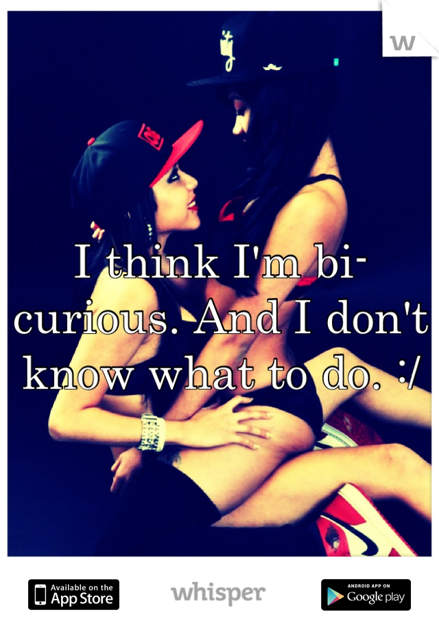 I think I'm bi-curious. And I don't know what to do. :/