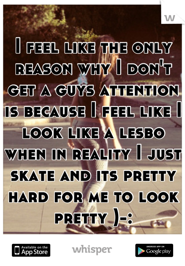 I feel like the only reason why I don't get a guys attention is because I feel like I look like a lesbo when in reality I just skate and its pretty hard for me to look pretty )-:
