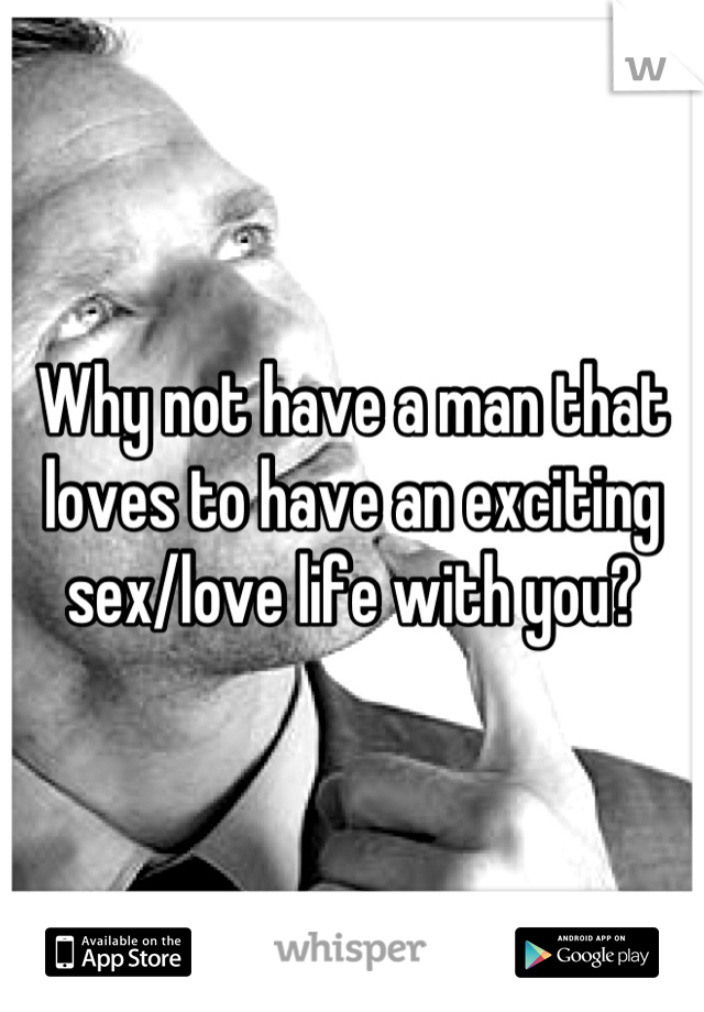 Why not have a man that loves to have an exciting sex/love life with you?