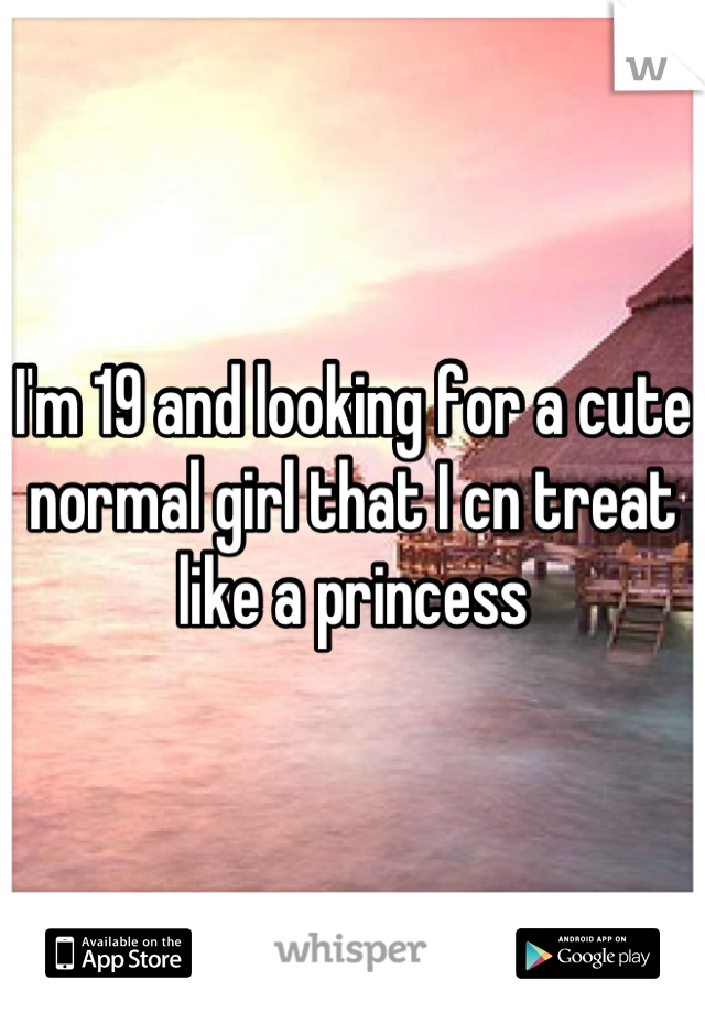 I'm 19 and looking for a cute normal girl that I cn treat like a princess