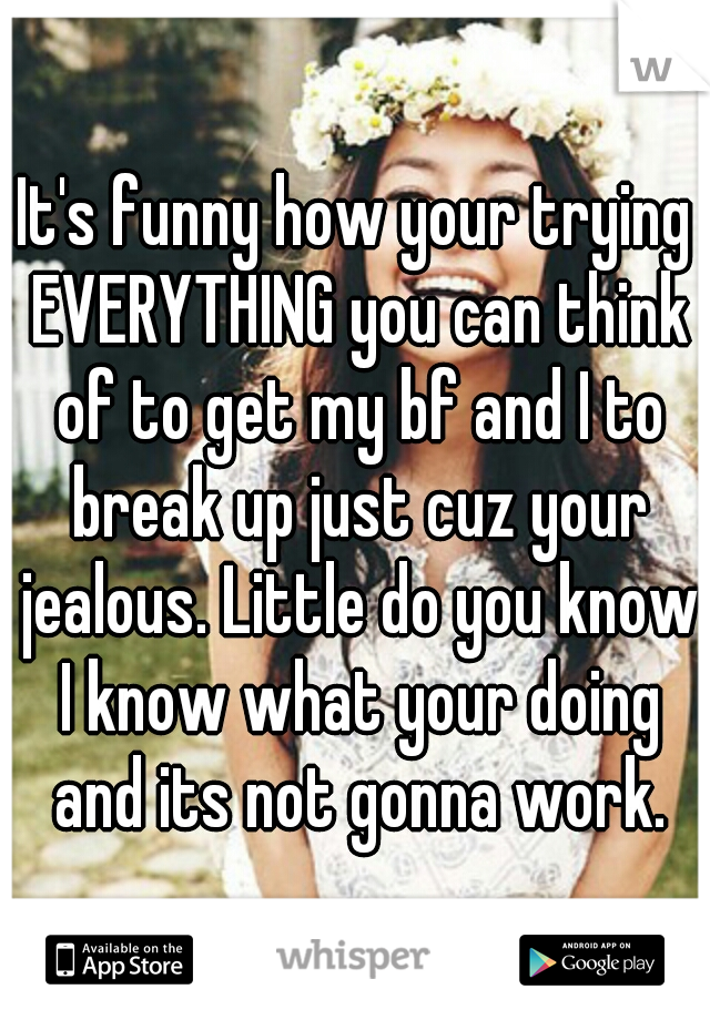 It's funny how your trying EVERYTHING you can think of to get my bf and I to break up just cuz your jealous. Little do you know I know what your doing and its not gonna work.