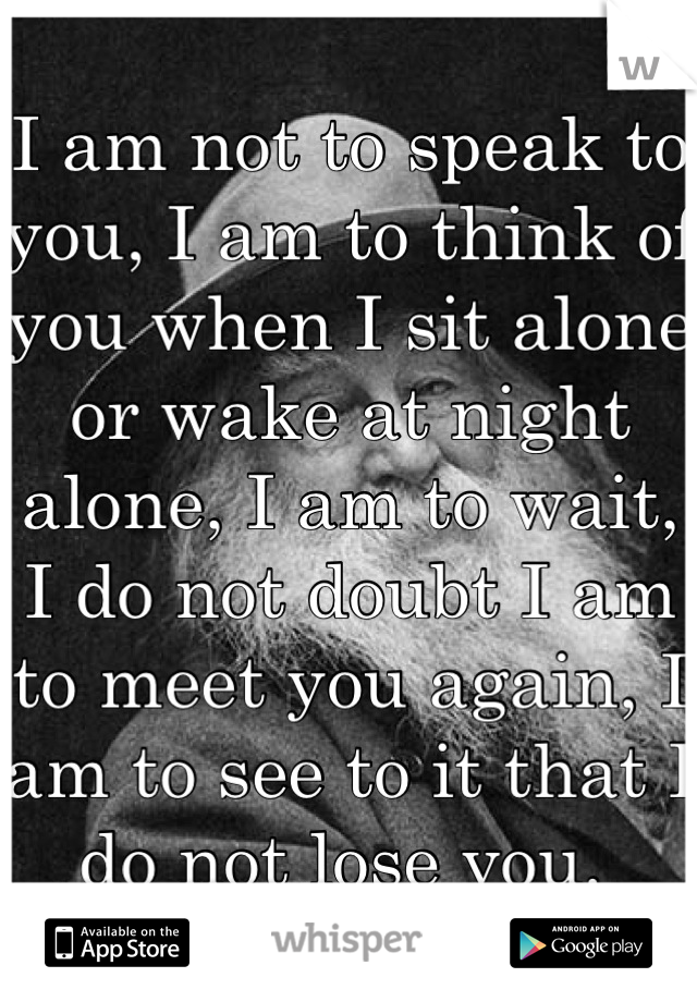 I am not to speak to you, I am to think of you when I sit alone or wake at night alone, I am to wait, I do not doubt I am to meet you again, I am to see to it that I do not lose you. 