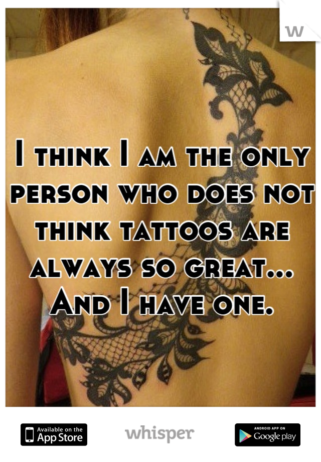 I think I am the only person who does not think tattoos are always so great...
And I have one.