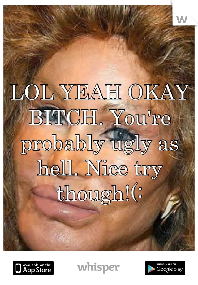 LOL YEAH OKAY BITCH. You're probably ugly as hell. Nice try though!(: