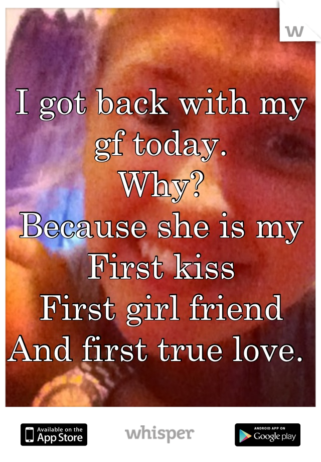 I got back with my gf today. 
Why?
Because she is my
First kiss
First girl friend
And first true love. 