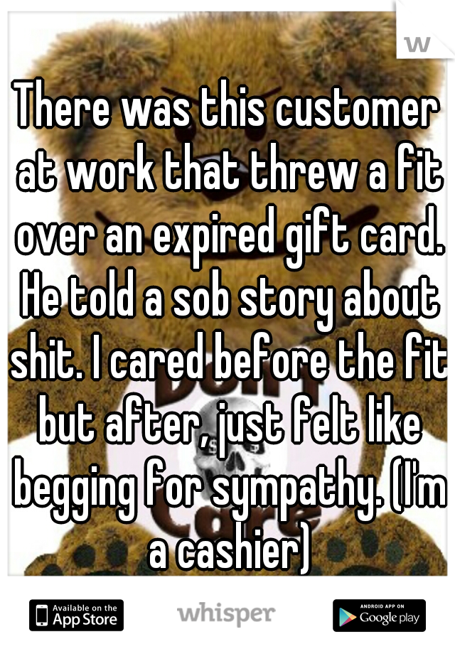 There was this customer at work that threw a fit over an expired gift card. He told a sob story about shit. I cared before the fit but after, just felt like begging for sympathy. (I'm a cashier)