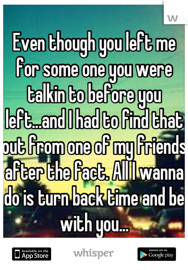 Even though you left me for some one you were talkin to before you left...and I had to find that out from one of my friends after the fact. All I wanna do is turn back time and be with you...