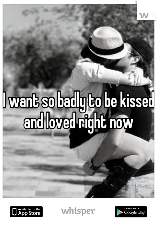 I want so badly to be kissed and loved right now