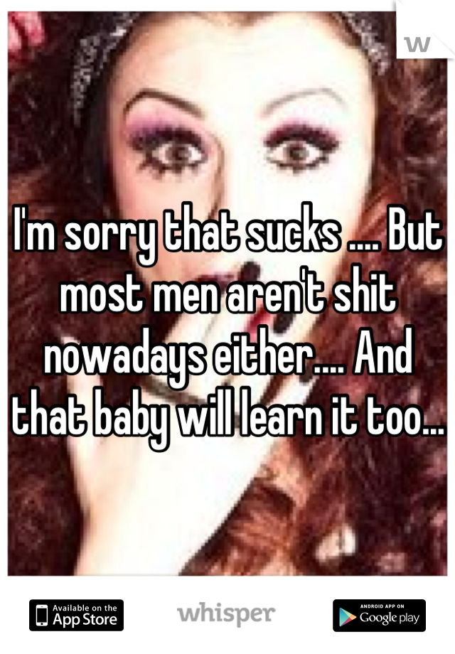 I'm sorry that sucks .... But most men aren't shit nowadays either.... And that baby will learn it too...