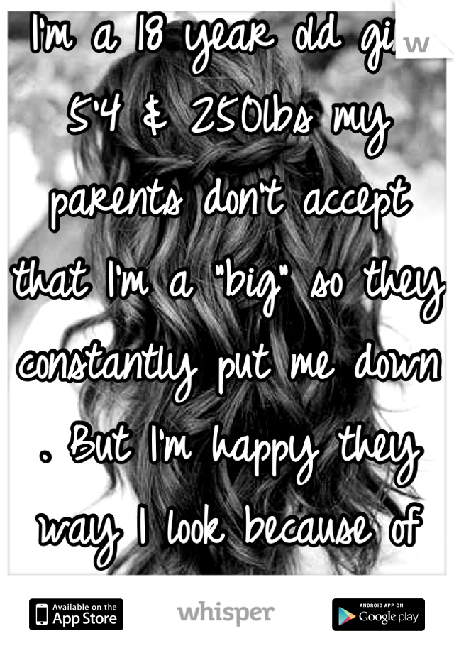 I'm a 18 year old girl 5'4 & 250lbs my parents don't accept that I'm a "big" so they constantly put me down . But I'm happy they way I look because of them I cry my self to sleep almost everynight.