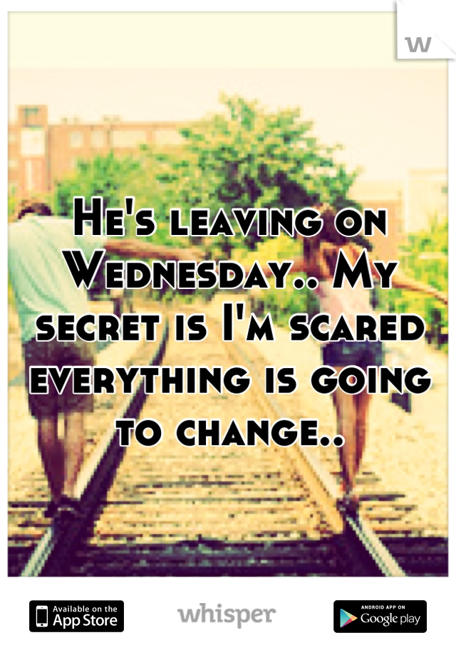 He's leaving on Wednesday.. My secret is I'm scared everything is going to change..