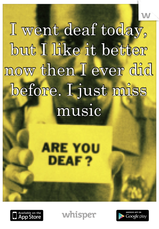 I went deaf today, but I like it better now then I ever did before. I just miss music