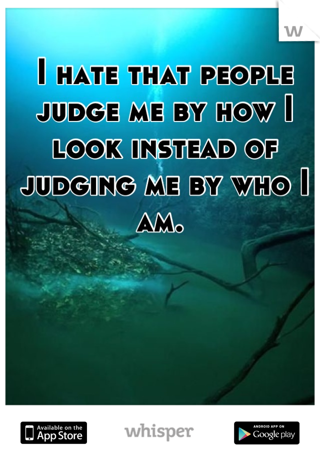 I hate that people judge me by how I look instead of judging me by who I am. 