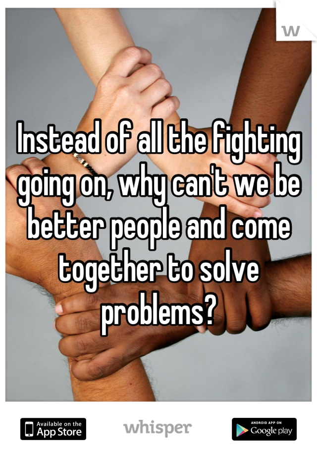 Instead of all the fighting going on, why can't we be better people and come together to solve problems?