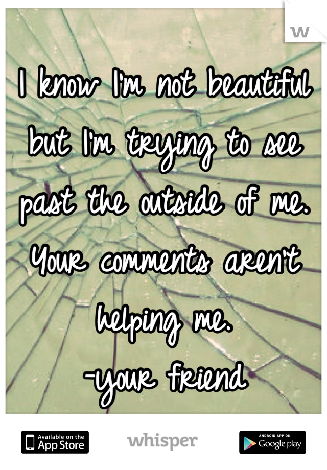 I know I'm not beautiful but I'm trying to see past the outside of me. Your comments aren't helping me.
-your friend