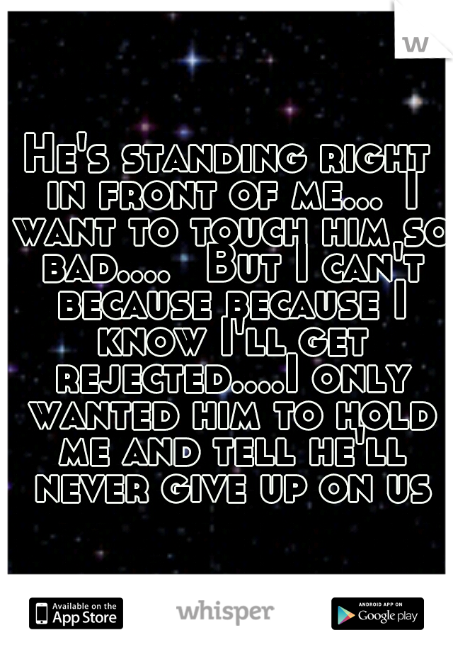 He's standing right in front of me...
I want to touch him so bad.... 
But I can't because because I know I'll get rejected....I only wanted him to hold me and tell he'll never give up on us