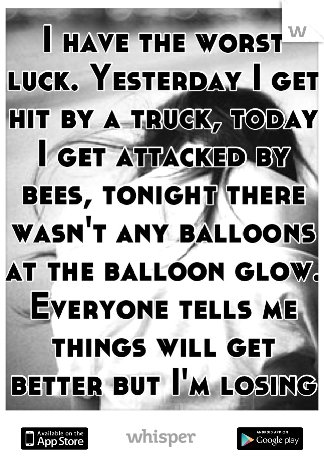 I have the worst luck. Yesterday I get hit by a truck, today I get attacked by bees, tonight there wasn't any balloons at the balloon glow. Everyone tells me things will get better but I'm losing hope