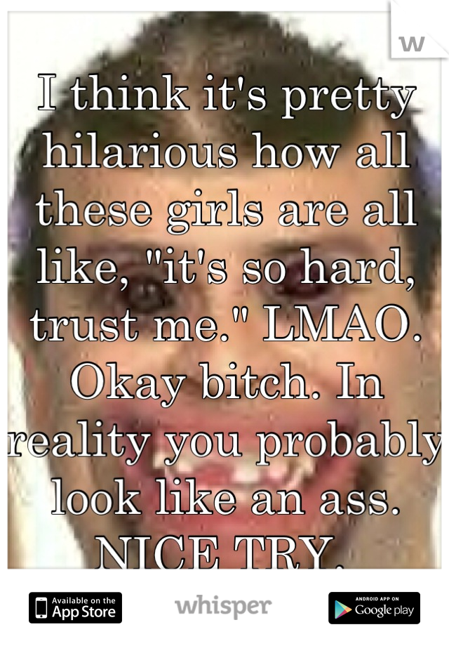 I think it's pretty hilarious how all these girls are all like, "it's so hard, trust me." LMAO. Okay bitch. In reality you probably look like an ass. NICE TRY. 