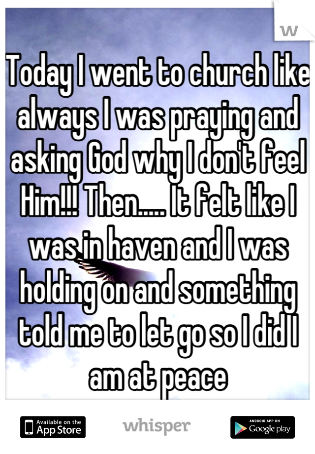 Today I went to church like always I was praying and asking God why I don't feel Him!!! Then..... It felt like I was in haven and I was holding on and something told me to let go so I did I am at peace