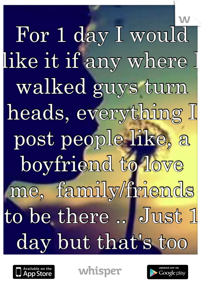 For 1 day I would like it if any where I walked guys turn heads, everything I post people like, a boyfriend to love me,  family/friends to be there ..  Just 1 day but that's too much to ask for. 