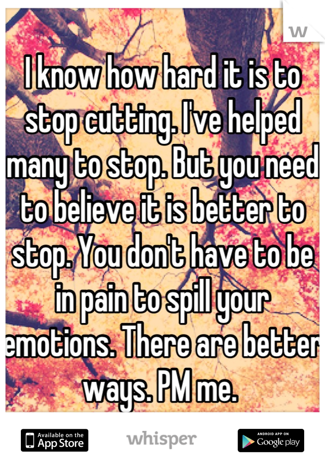 I know how hard it is to stop cutting. I've helped many to stop. But you need to believe it is better to stop. You don't have to be in pain to spill your emotions. There are better ways. PM me. 