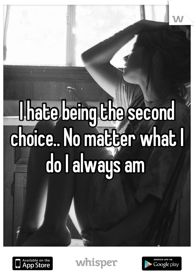 I hate being the second choice.. No matter what I do I always am 