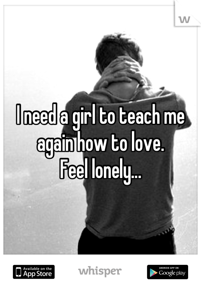 I need a girl to teach me again how to love.
Feel lonely...