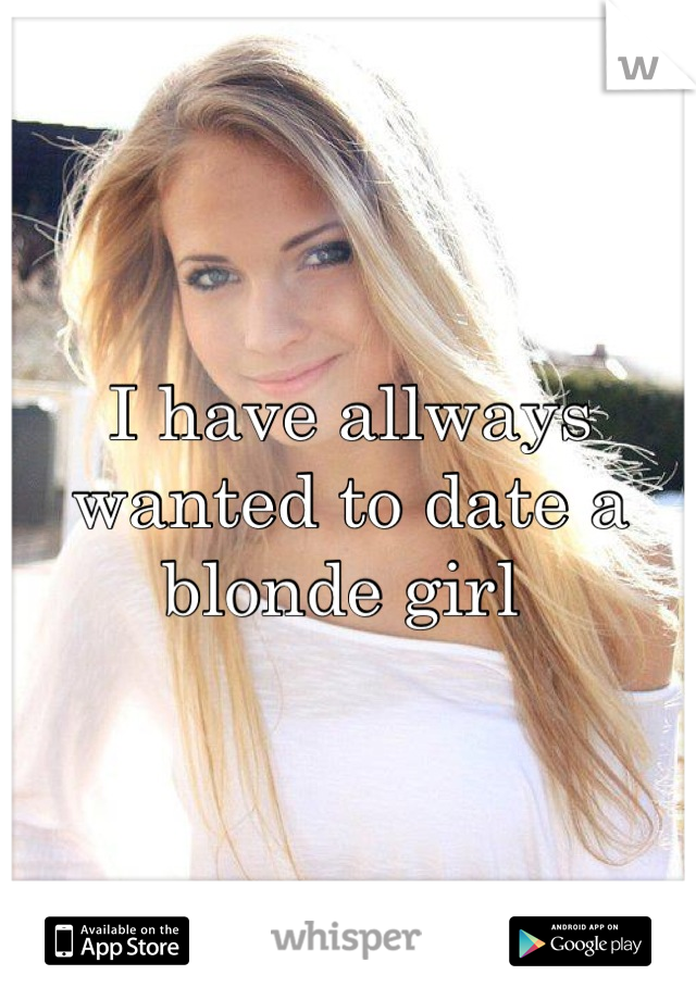 I have allways wanted to date a blonde girl 