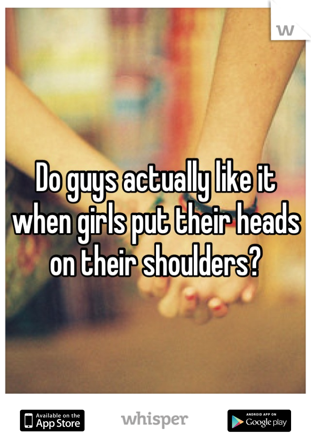 Do guys actually like it when girls put their heads on their shoulders?