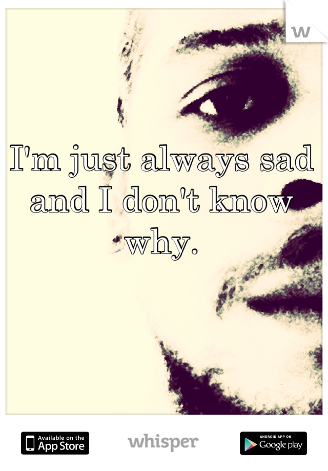 I'm just always sad and I don't know why.