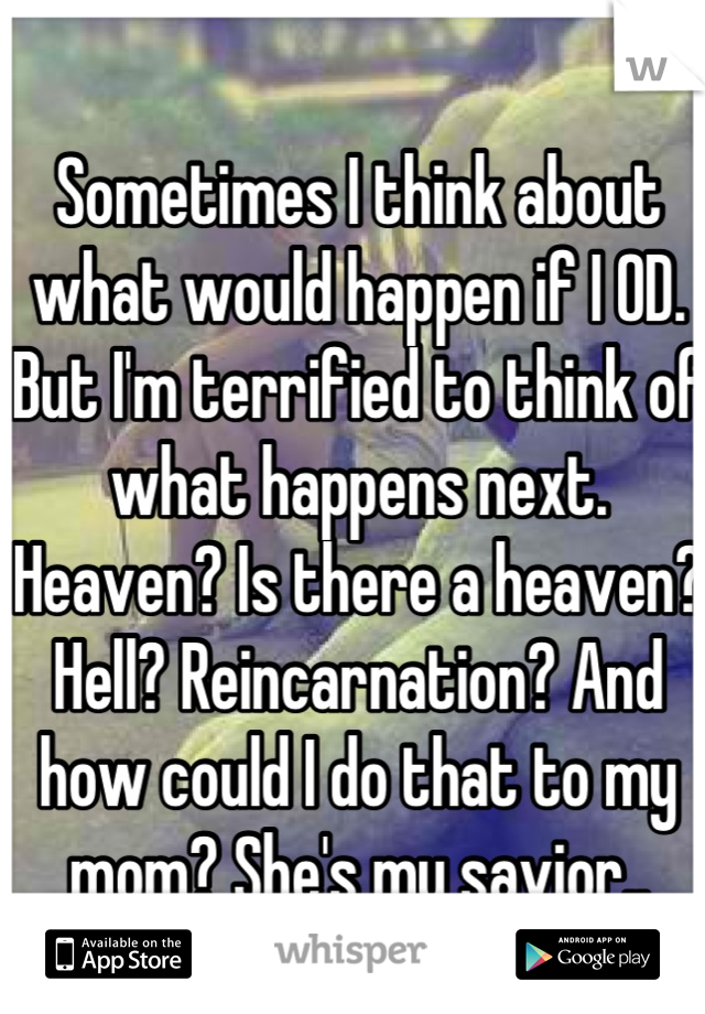 Sometimes I think about what would happen if I OD. But I'm terrified to think of what happens next. Heaven? Is there a heaven? Hell? Reincarnation? And how could I do that to my mom? She's my savior..