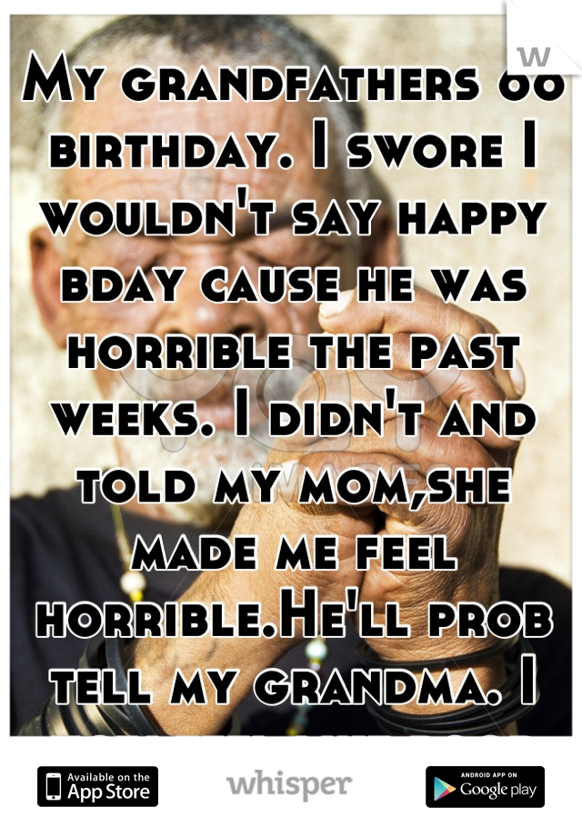 My grandfathers 66 birthday. I swore I wouldn't say happy bday cause he was horrible the past weeks. I didn't and told my mom,she made me feel horrible.He'll prob tell my grandma. I now feel like poop