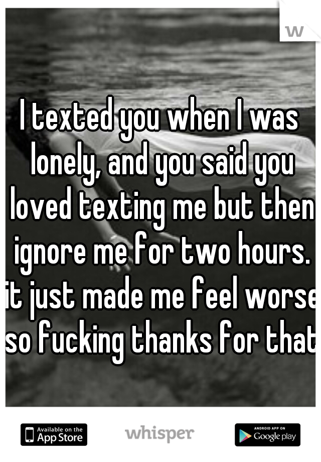 I texted you when I was lonely, and you said you loved texting me but then ignore me for two hours. it just made me feel worse so fucking thanks for that.