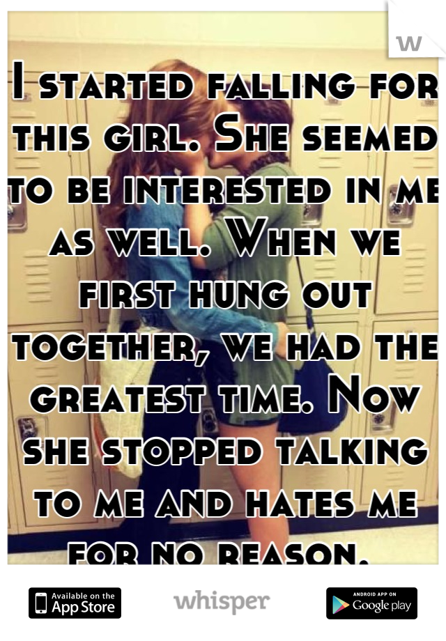 I started falling for this girl. She seemed to be interested in me as well. When we first hung out together, we had the greatest time. Now she stopped talking to me and hates me for no reason. 