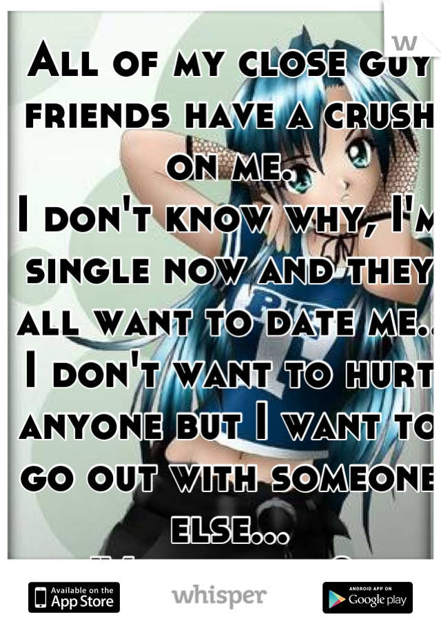 All of my close guy friends have a crush on me. 
I don't know why, I'm single now and they all want to date me.. 
I don't want to hurt anyone but I want to go out with someone else... 
What to do? 