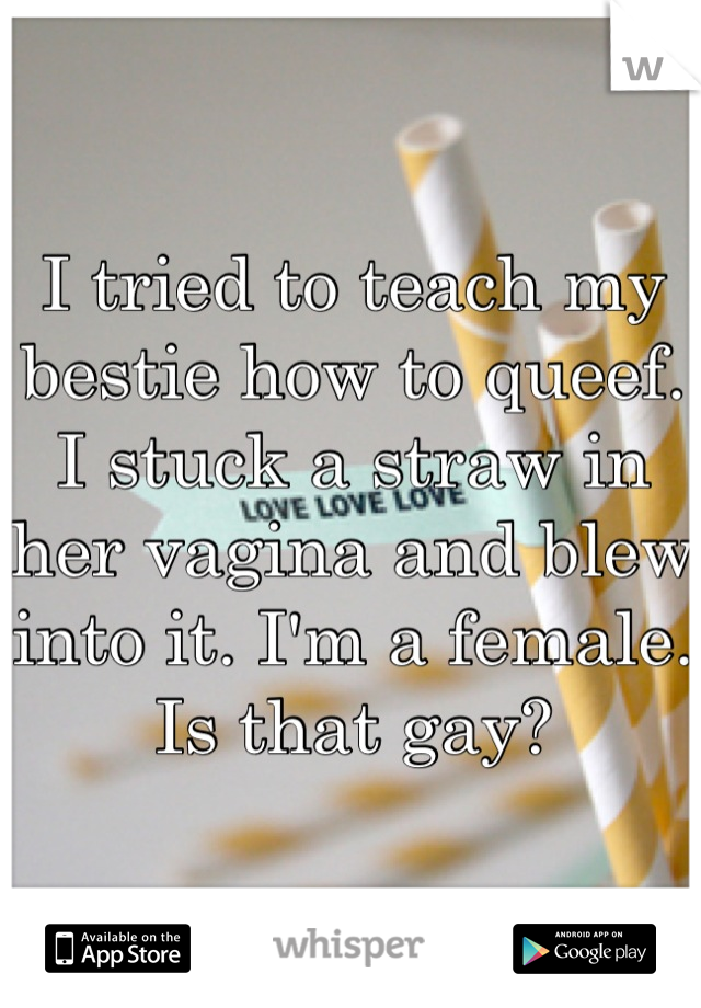 I tried to teach my bestie how to queef. I stuck a straw in her vagina and blew into it. I'm a female. Is that gay?