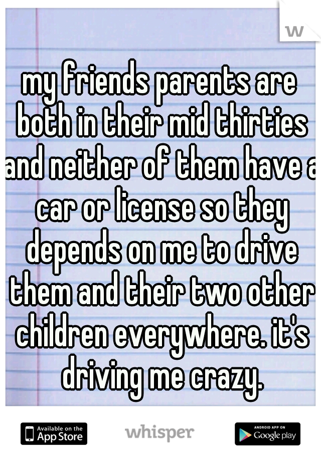 my friends parents are both in their mid thirties and neither of them have a car or license so they depends on me to drive them and their two other children everywhere. it's driving me crazy.