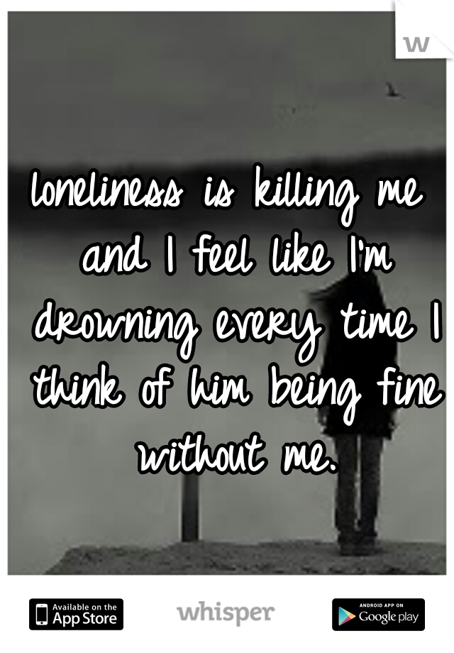 loneliness is killing me and I feel like I'm drowning every time I think of him being fine without me.