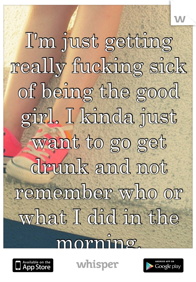 I'm just getting really fucking sick of being the good girl. I kinda just want to go get drunk and not remember who or what I did in the morning.