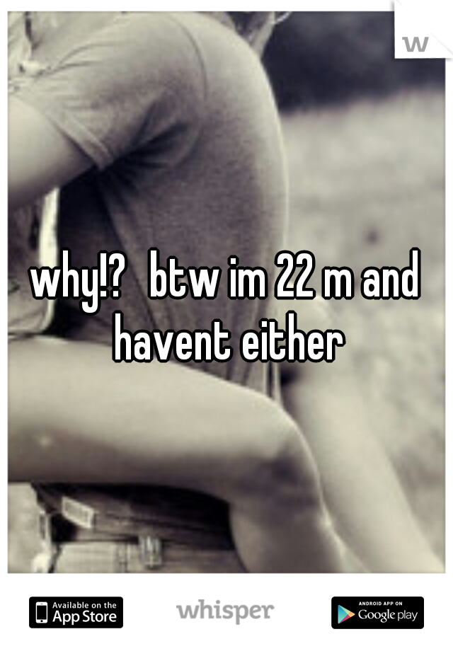 why!?
btw im 22 m and havent either