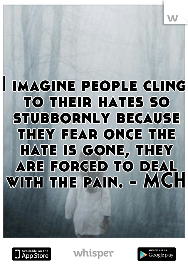 I imagine people cling to their hates so stubbornly because they fear once the hate is gone, they are forced to deal with the pain. - MCH