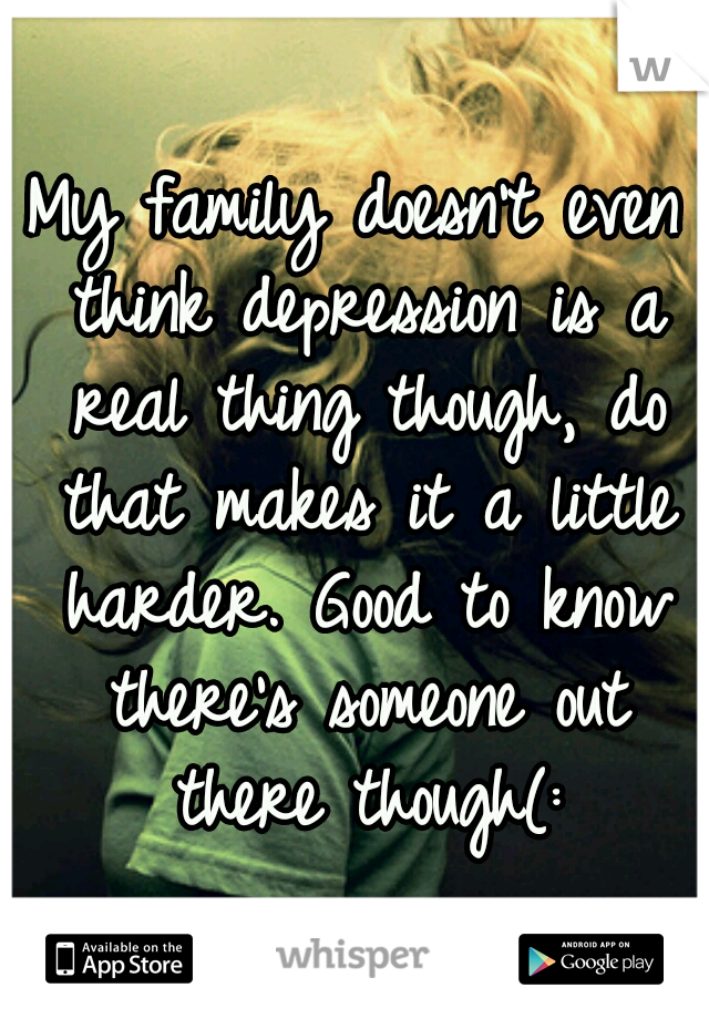 My family doesn't even think depression is a real thing though, do that makes it a little harder. Good to know there's someone out there though(: