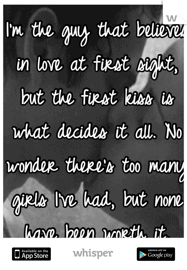 I'm the guy that believes in love at first sight, but the first kiss is what decides it all. No wonder there's too many girls I've had, but none have been worth it.